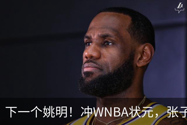 下一个姚明！冲WNBA状元，张子宇选秀前景一路飙升，位居第二位